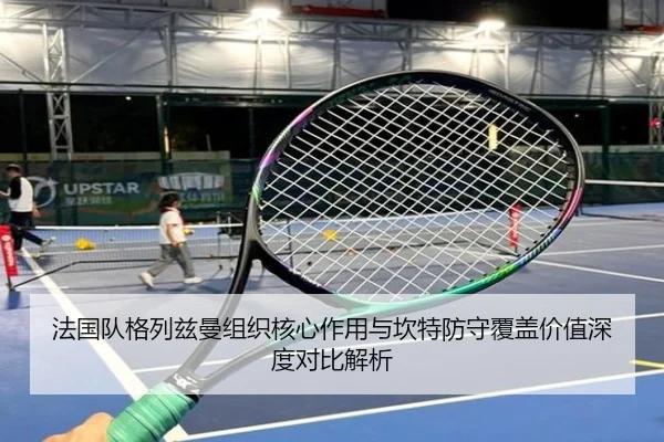 法国队格列兹曼组织核心作用与坎特防守覆盖价值深度对比解析