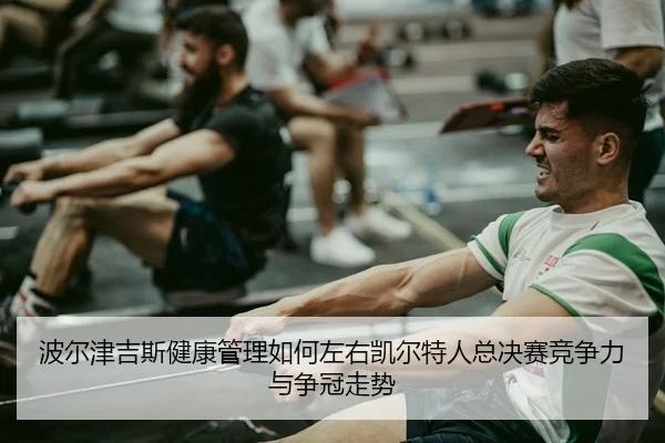 波尔津吉斯健康管理如何左右凯尔特人总决赛竞争力与争冠走势