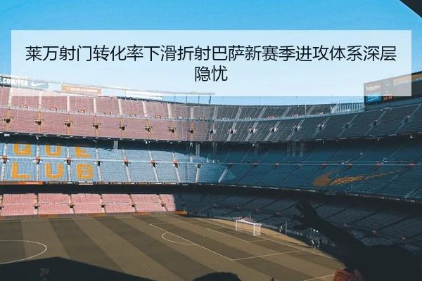 莱万射门转化率下滑折射巴萨新赛季进攻体系深层隐忧